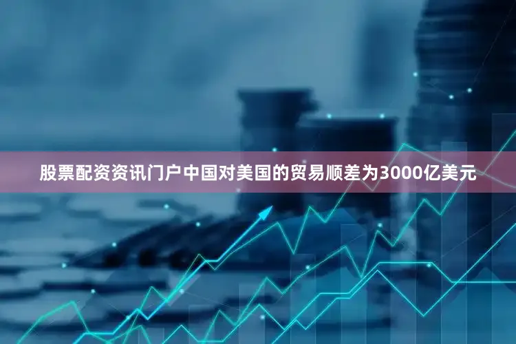 股票配资资讯门户中国对美国的贸易顺差为3000亿美元