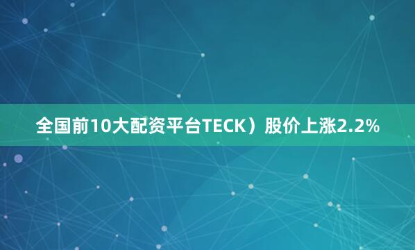 全国前10大配资平台TECK）股价上涨2.2%