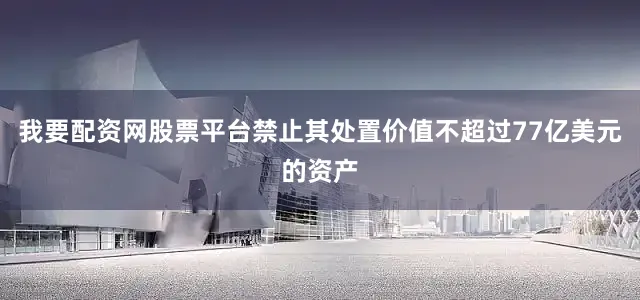 我要配资网股票平台禁止其处置价值不超过77亿美元的资产
